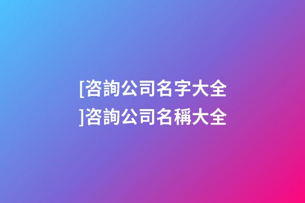 [咨詢公司名字大全]咨詢公司名稱大全-第1張-公司起名-玄機派